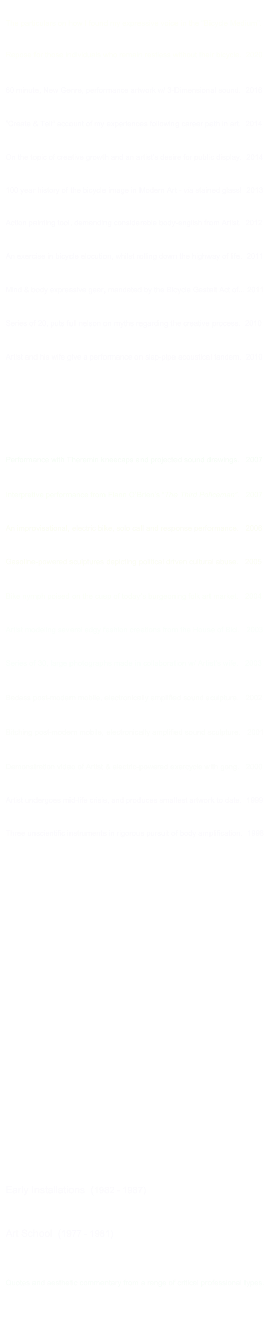 Artist’s Statement
The particulars on how I found my expressive voice in the “Bicycle Medium”.

Chaise Lounge
Repose for those individuals who remain restless without their bicycle.  2020

I Dreamt I Could Play the Bicycle 
60 minute, New Genre, performance artwork w/ 3-Dimensional sound.  2016

A Walk in My Shoes 
”Create & Tell“ account of my experiences following career path in art.  2014

Chest Hair
On the topic of creative growth and an artist’s desire for public display.  2014

The Illuminated Bike Path 
100 year history of the bicycle image in Modern Art - via stained glass!  2013

Choreogr@ff!t! 
Action painting tool, demanding considerable body-english from Artist.  2012

Road Rage 
An exercise in bicycle elocution, whilst rolling down the highway of life.  2011

My Cycling Aura 
Mind & body expressive gear, mandated by the Bicycle Gestalt Act of... 2011

Wrestling with Inner Tube Demons 
Series of 20, puts full nelson on myths regarding the creative process.  2010

TANDEMonium 
Artist and his wife give a performance on slap-pipe acoustical tandem.  2010

Some of My Best Friends are Unbalanced
Spontaneously combustible bikes stage San Francisco street theater.   2009

Embracing the OrdinaryAcadémie des Beaux-Arts rode“Ordinaries”/ Modernists ride bicycles.   2008
Patella: The Cycling Bone
Performance with Theremin kneecaps and projected sound drawings.   2007

Atomic Theory vis à vis The Bicycle
Interpretive performance from Flann O’Brien’s “The Third Policeman”.   2007

Dueling Stradaferrous
An improvisational, electric bike, solo call and response performance.   2006

Backpedaling Culture
Gasoline-powered sculptures depicting political driven cultural abuse.   2005
  
Velo Venus
Bike nymph poised on the cusp of today’s burgeoning folk art market.   2004

And Victor Hugo Could Only Create in the Nude... 
Artist modeling several edgy fashion creations from the House of Bici.   2003

Girl’s Bike 
Series of 30, large photographs made in collaboration w/ Artist’s wife.   2003

Upright Double Bike
Badass post-modern mobile, electronically amplified sound sculpture.   2002

Hip-Hop Rhythm Section
Bitching post-modern mobile, electronically amplified sound sculpture.   2001

Human Metronome
Demonstration video of Artist & electric-powered exercycle with gong.   2000

Guinness Wold Record 
Artist undergoes mid-life crisis, and produces smallest artwork to date.  1999

Just Like Riding a Bike
Three unscientific instruments in rigorous pursuit of body amplification.  1998

Dada Rode a Bicycle/MoMA Was a Peddler 
Featuring Machine # 10 in this human-powered kinetic sculpture series. 1997

Dada Rode a Bicycle/MoMA Was a Peddler 
Featuring Machine # 9 in this human-powered kinetic sculpture series.  1996

Dada Rode a Bicycle/MoMA Was a Peddler 
Featuring Machine # 8 in this human-powered kinetic sculpture series.  1995

Dada Rode a Bicycle/MoMA Was a Peddler 
Featuring Machine # 7 in this human-powered kinetic sculpture series.  1994

Dada Rode a Bicycle/MoMA Was a Peddler 
Featuring Machine # 6 in this human-powered kinetic sculpture series.  1993

Dada Rode a Bicycle/MoMA Was a Peddler 
Featuring Machine # 5 in this human-powered kinetic sculpture series.  1992

Dada Rode a Bicycle/MoMA Was a Peddler 
Featuring Machine # 4 in this human-powered kinetic sculpture series.  1991

Dada Rode a Bicycle/MoMA Was a Peddler 
Featuring Machine # 3 in this human-powered kinetic sculpture series.  1990

Dada Rode a Bicycle/MoMA Was a Peddler 
Featuring Machine # 2 in this human-powered kinetic sculpture series.  1989 

Dada Rode a Bicycle/MoMA Was a Peddler 
Featuring Machine # 1 in this human-powered kinetic sculpture series.  1988 

Early Installations  (1982 - 1987) 
Practical Mysticism Underlying Rhythm Value Judgment LikeFather LikeSon
And The Muses Spoke Shaft Gallery Cum From Outer Space Power Chords

Art School  (1977 - 1981) 
Freshman Drawing Sophomore Mixed-Media Junior Photo Senior Sculpture 

Artist’s Reviews
Quotes and aesthetic commentary from a range of critical professional types. 

Criterium Corner with Euro Freddie 
Satirical cycling column written for local bike club’s newsletter.  1997 - 2002+ 
